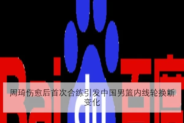 周琦伤愈后首次合练引发中国男篮内线轮换新变化